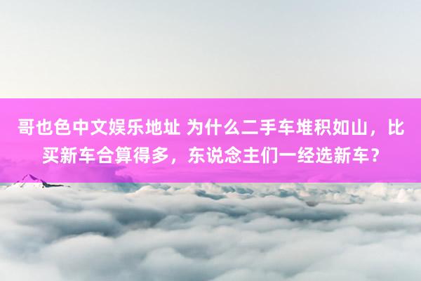 哥也色中文娱乐地址 为什么二手车堆积如山，比买新车合算得多，东说念主们一经选新车？