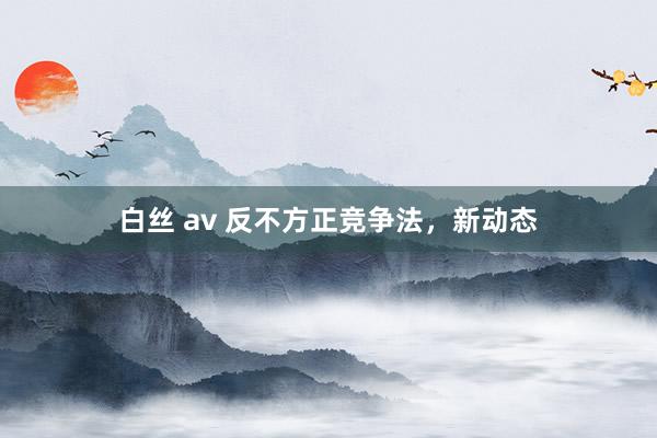 白丝 av 反不方正竞争法，新动态