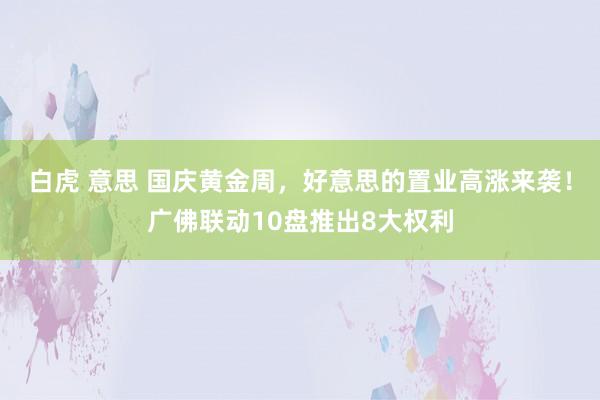 白虎 意思 国庆黄金周，好意思的置业高涨来袭！广佛联动10盘推出8大权利