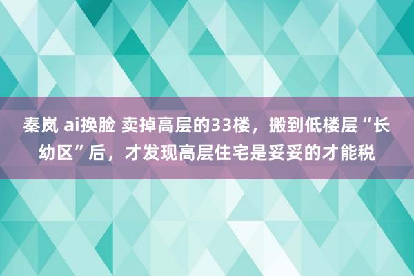 秦岚 ai换脸 卖掉高层的33楼，搬到低楼层“长幼区”后，才发现高层住宅是妥妥的才能税