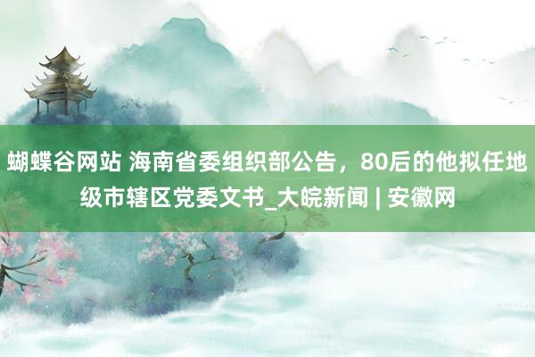 蝴蝶谷网站 海南省委组织部公告，80后的他拟任地级市辖区党委文书_大皖新闻 | 安徽网