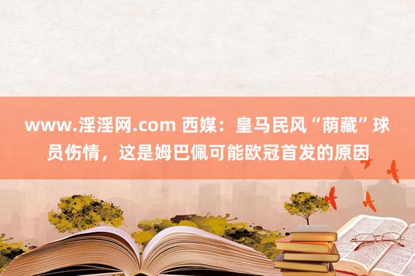 www.淫淫网.com 西媒：皇马民风“荫藏”球员伤情，这是姆巴佩可能欧冠首发的原因