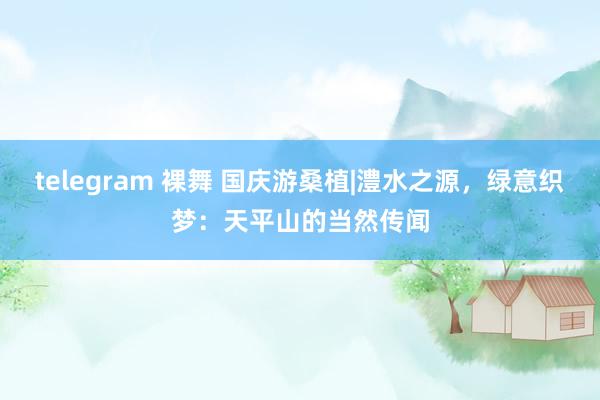 telegram 裸舞 国庆游桑植|澧水之源，绿意织梦：天平山的当然传闻