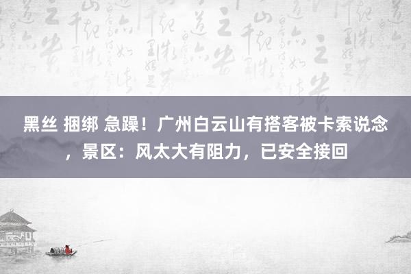 黑丝 捆绑 急躁！广州白云山有搭客被卡索说念，景区：风太大有阻力，已安全接回