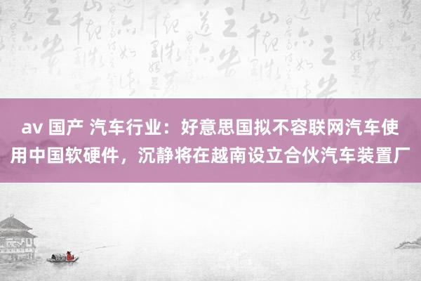 av 国产 汽车行业：好意思国拟不容联网汽车使用中国软硬件，沉静将在越南设立合伙汽车装置厂