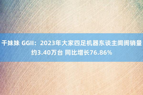 干妹妹 GGII：2023年大家四足机器东谈主阛阓销量约3.40万台 同比增长76.86%