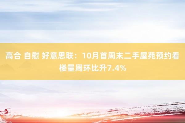 高合 自慰 好意思联：10月首周末二手屋苑预约看楼量周环比升7.4%