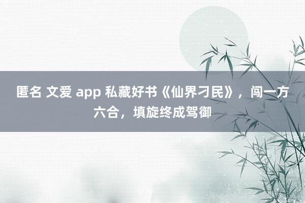 匿名 文爱 app 私藏好书《仙界刁民》，闯一方六合，填旋终成驾御