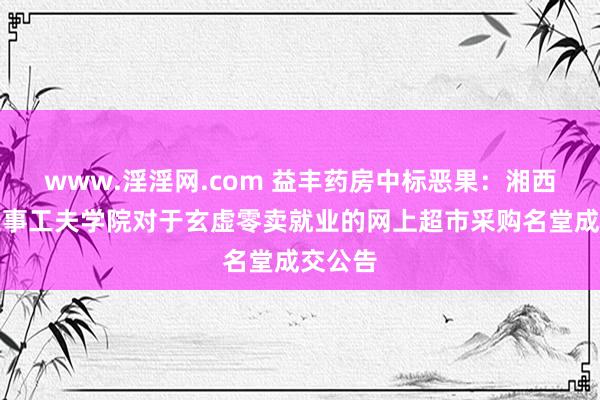 www.淫淫网.com 益丰药房中标恶果：湘西民族处事工夫学院对于玄虚零卖就业的网上超市采购名堂成交公告