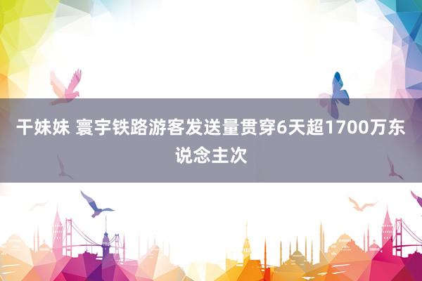 干妹妹 寰宇铁路游客发送量贯穿6天超1700万东说念主次