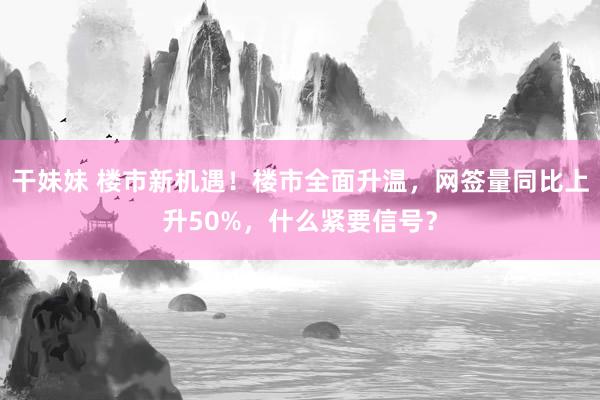 干妹妹 楼市新机遇！楼市全面升温，网签量同比上升50%，什么紧要信号？