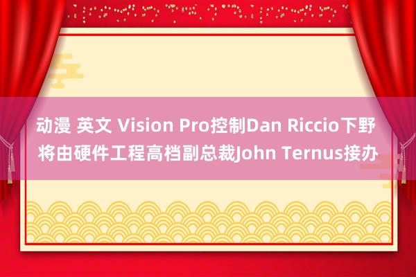 动漫 英文 Vision Pro控制Dan Riccio下野 将由硬件工程高档副总裁John Ternus接办