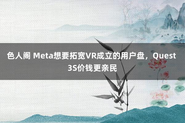 色人阁 Meta想要拓宽VR成立的用户盘，Quest 3S价钱更亲民