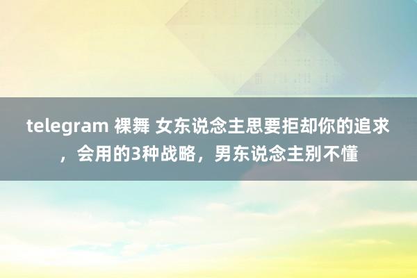 telegram 裸舞 女东说念主思要拒却你的追求，会用的3种战略，男东说念主别不懂