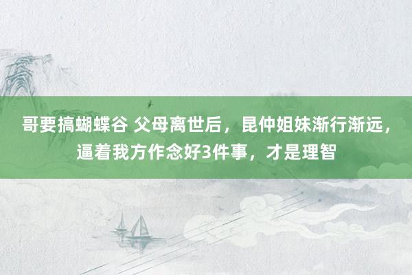 哥要搞蝴蝶谷 父母离世后，昆仲姐妹渐行渐远，逼着我方作念好3件事，才是理智