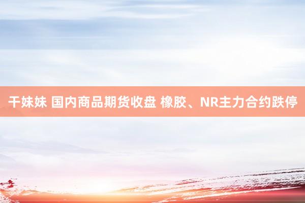 干妹妹 国内商品期货收盘 橡胶、NR主力合约跌停