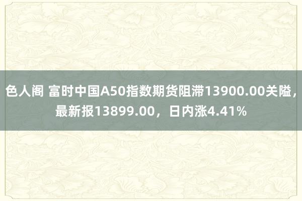 色人阁 富时中国A50指数期货阻滞13900.00关隘，最新报13899.00，日内涨4.41%