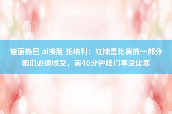 迪丽热巴 ai换脸 托纳利：红牌是比赛的一部分咱们必须收受，前40分钟咱们享受比赛