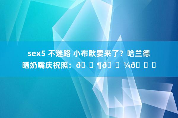 sex5 不迷路 小布欧要来了？哈兰德晒奶嘴庆祝照：👶🏼🔜