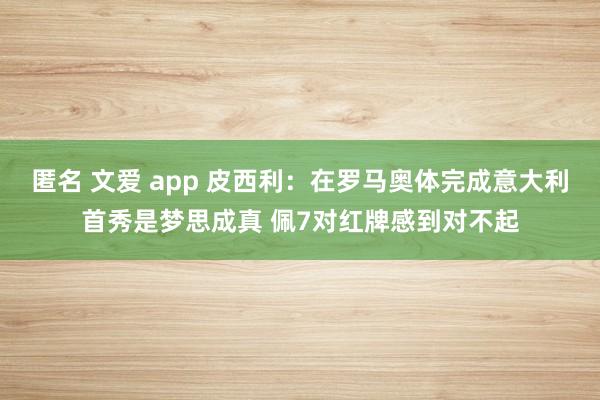 匿名 文爱 app 皮西利：在罗马奥体完成意大利首秀是梦思成真 佩7对红牌感到对不起