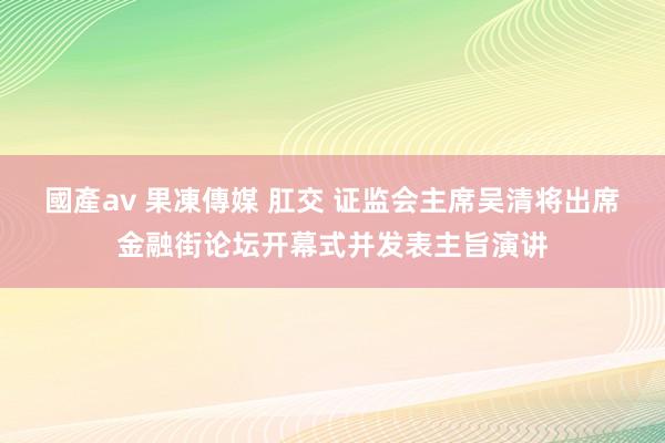 國產av 果凍傳媒 肛交 证监会主席吴清将出席金融街论坛开幕式并发表主旨演讲