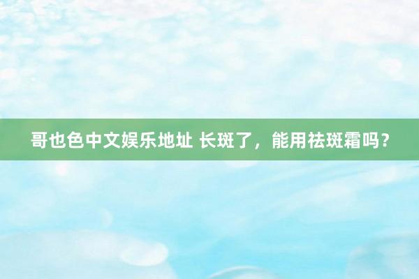 哥也色中文娱乐地址 长斑了，能用祛斑霜吗？