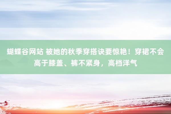 蝴蝶谷网站 被她的秋季穿搭诀要惊艳！穿裙不会高于膝盖、裤不紧身，高档洋气