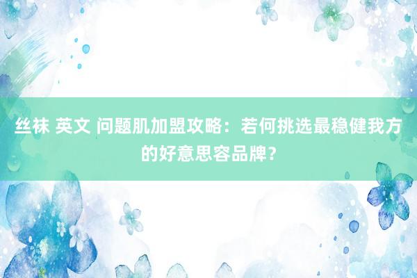 丝袜 英文 问题肌加盟攻略：若何挑选最稳健我方的好意思容品牌？