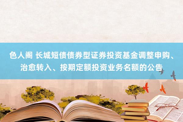 色人阁 长城短债债券型证券投资基金调整申购、治愈转入、按期定额投资业务名额的公告