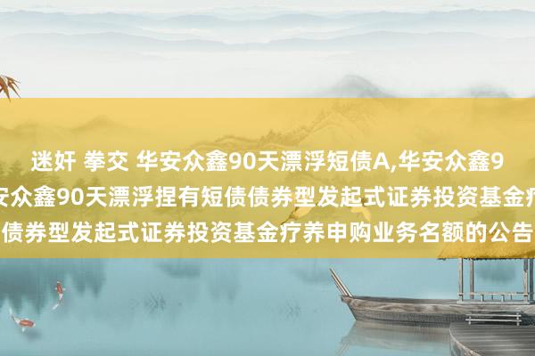 迷奸 拳交 华安众鑫90天漂浮短债A，华安众鑫90天漂浮短债C: 对于华安众鑫90天漂浮捏有短债债券型发起式证券投资基金疗养申购业务名额的公告