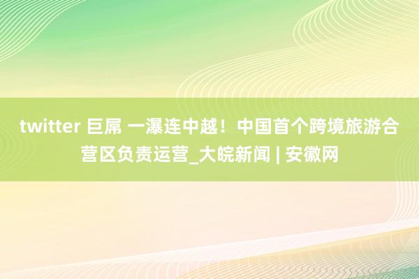 twitter 巨屌 一瀑连中越！中国首个跨境旅游合营区负责运营_大皖新闻 | 安徽网