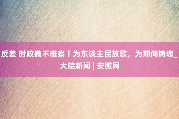 反差 时政微不雅察丨为东谈主民放歌，为期间铸魂_大皖新闻 | 安徽网