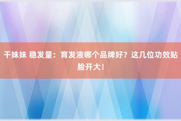 干妹妹 稳发量：育发液哪个品牌好？这几位功效贴脸开大！