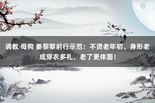 调教 母狗 姜黎黎躬行示范：不烫老年初、身形老成穿衣多礼，老了更体面！