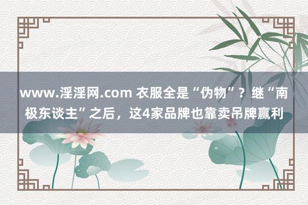 www.淫淫网.com 衣服全是“伪物”？继“南极东谈主”之后，这4家品牌也靠卖吊牌赢利