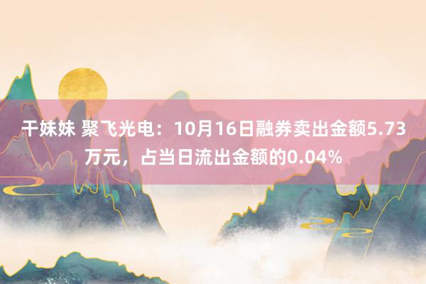 干妹妹 聚飞光电：10月16日融券卖出金额5.73万元，占当日流出金额的0.04%