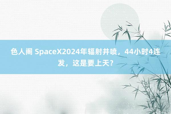 色人阁 SpaceX2024年辐射井喷，44小时4连发，这是要上天？