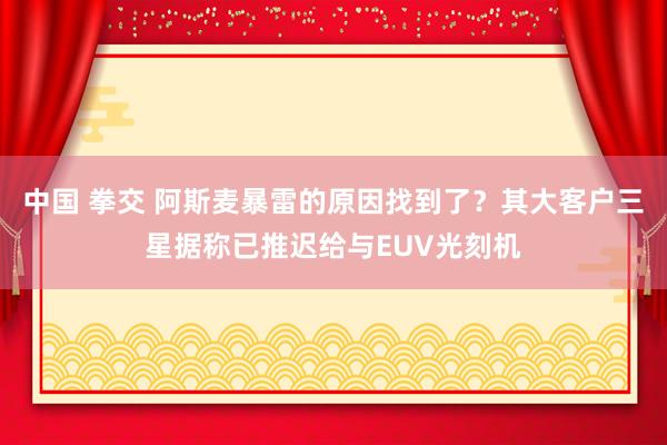 中国 拳交 阿斯麦暴雷的原因找到了？其大客户三星据称已推迟给与EUV光刻机