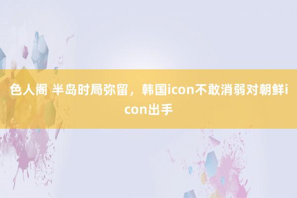 色人阁 半岛时局弥留，韩国icon不敢消弱对朝鲜icon出手