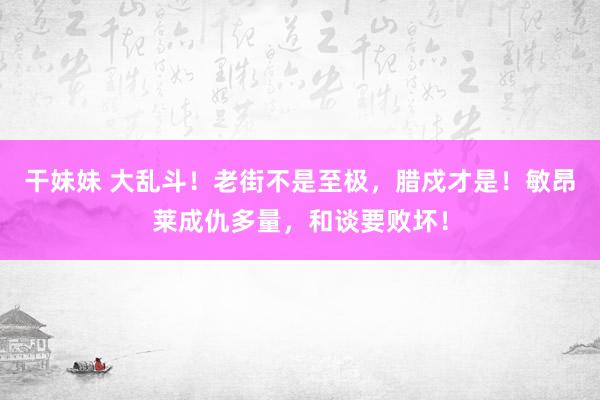 干妹妹 大乱斗！老街不是至极，腊戍才是！敏昂莱成仇多量，和谈要败坏！