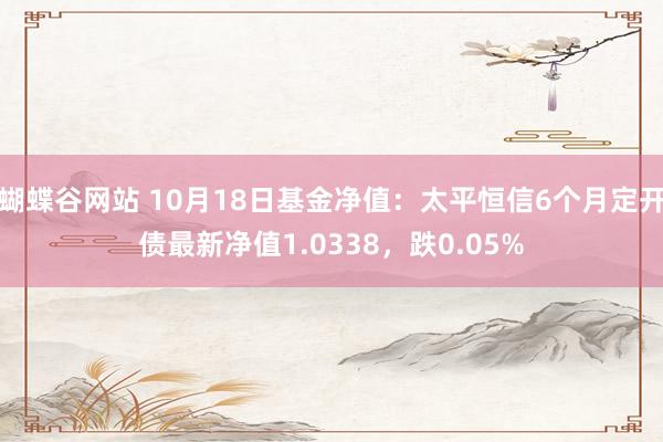 蝴蝶谷网站 10月18日基金净值：太平恒信6个月定开债最新净值1.0338，跌0.05%