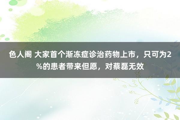 色人阁 大家首个渐冻症诊治药物上市，只可为2%的患者带来但愿，对蔡磊无效