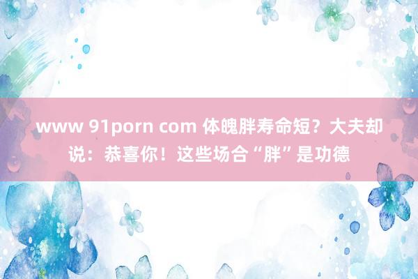 www 91porn com 体魄胖寿命短？大夫却说：恭喜你！这些场合“胖”是功德