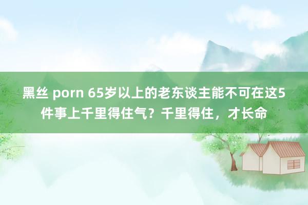 黑丝 porn 65岁以上的老东谈主能不可在这5件事上千里得住气？千里得住，才长命