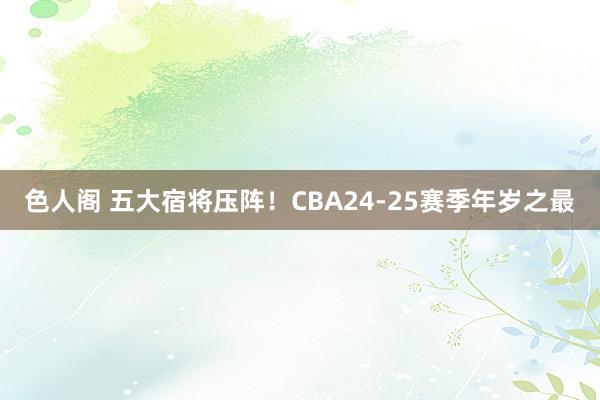 色人阁 五大宿将压阵！CBA24-25赛季年岁之最