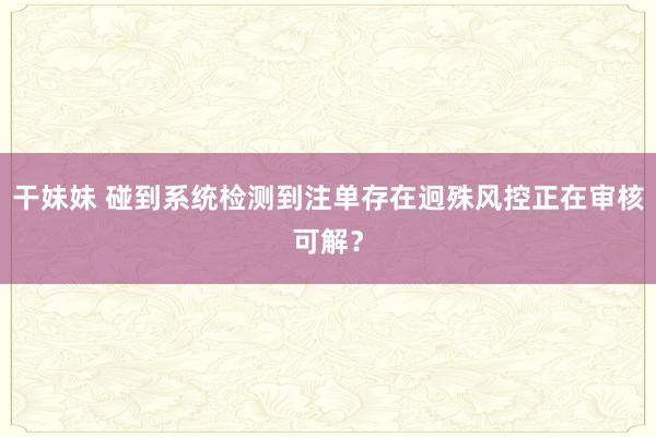 干妹妹 碰到系统检测到注单存在迥殊风控正在审核可解？