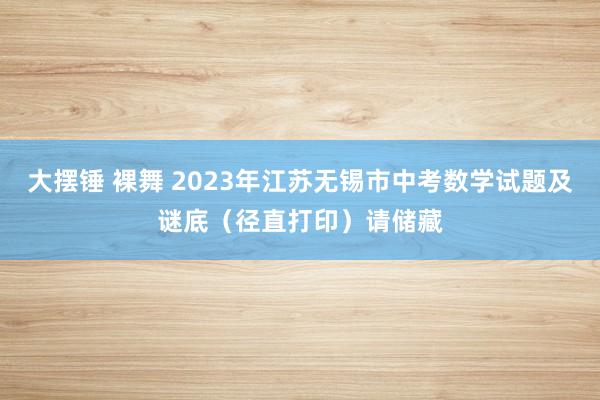 大摆锤 裸舞 2023年江苏无锡市中考数学试题及谜底（径直打印）请储藏