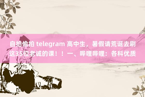 自拍偷拍 telegram 高中生，暑假请荒诞去刷这35位老诚的课！！一、哔哩哔哩：各科优质