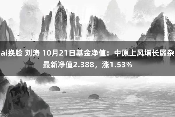 ai换脸 刘涛 10月21日基金净值：中原上风增长羼杂最新净值2.388，涨1.53%