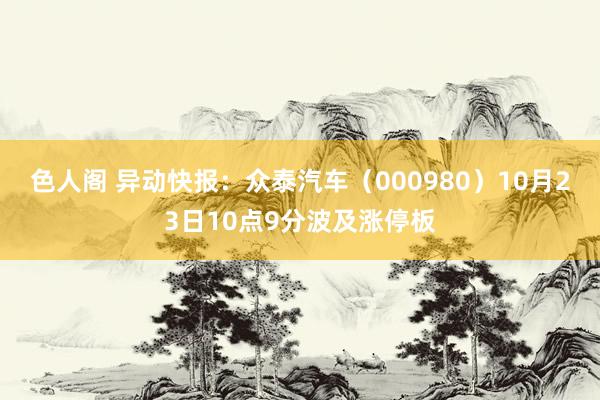 色人阁 异动快报：众泰汽车（000980）10月23日10点9分波及涨停板